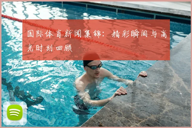 国际体育新闻集锦：精彩瞬间与高光时刻回顾