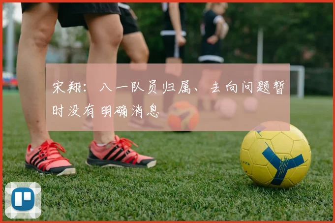 宋翔：八一队员归属、去向问题暂时没有明确消息